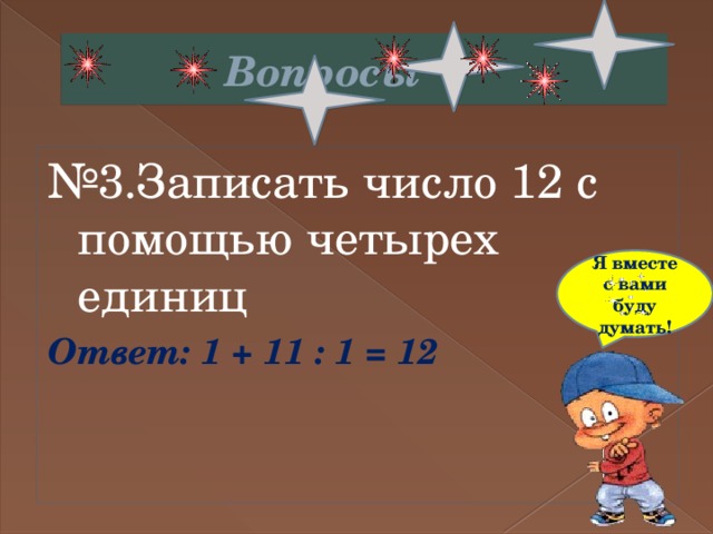  Вопросы № 3.Записать число 12 с помощью четырех единиц Ответ: 1 + 11 : 1 = 12 Я вместе с вами буду думать! 