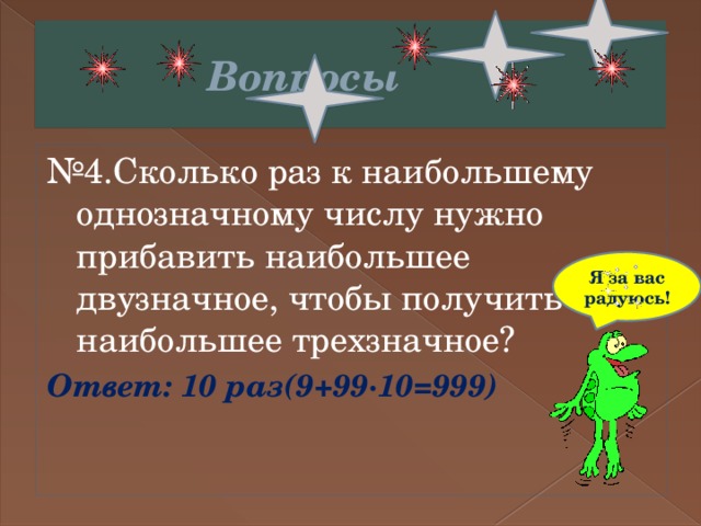  Вопросы № 4.Сколько раз к наибольшему однозначному числу нужно прибавить наибольшее двузначное, чтобы получить наибольшее трехзначное? Ответ: 10 раз(9+99∙10=999) Я за вас радуюсь! 