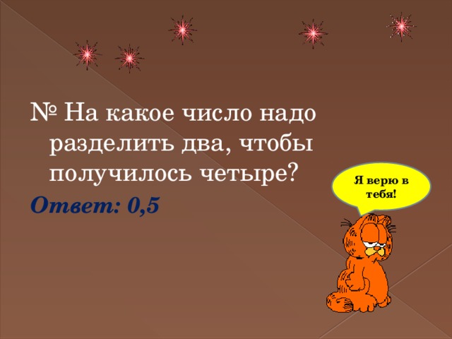 №  На какое число надо разделить два, чтобы получилось четыре? Ответ: 0,5 Я верю в тебя! 