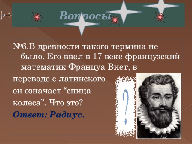  Вопросы № 6.В древности такого термина не было. Его ввел в 17 веке французский математик Француа Виет, в переводе с латинского он означает “спица колеса”. Что это? Ответ: Радиус. 