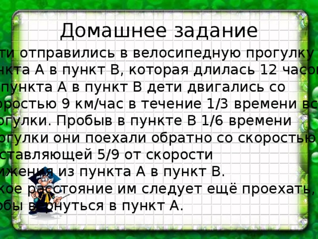 Домашнее задание Дети отправились в велосипедную прогулку из пункта А в пункт В, которая длилась 12 часов. Из пункта А в пункт В дети двигались со скоростью 9 км/час в течение 1/3 времени всей прогулки. Пробыв в пункте В 1/6 времени Прогулки они поехали обратно со скоростью, составляющей 5/9 от скорости движения из пункта А в пункт В. Какое расстояние им следует ещё проехать, чтобы вернуться в пункт А. 