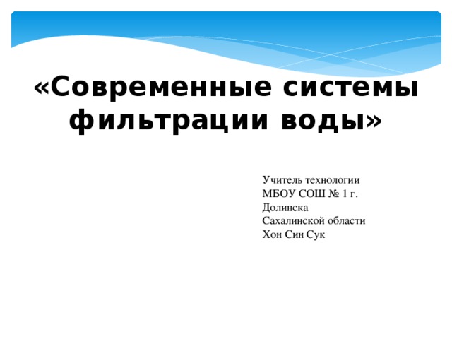 «Современные системы фильтрации воды»   Учитель технологии МБОУ СОШ № 1 г. Долинска Сахалинской области Хон Син Сук 