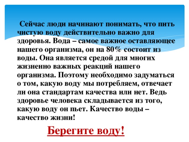   Заключение  Сейчас люди начинают понимать, что пить чистую воду действительно важно для здоровья. Вода – самое важное оставляющее нашего организма, он на 80% состоит из воды. Она является средой для многих жизненно важных реакций нашего организма. Поэтому необходимо задуматься о том, какую воду мы потребляем, отвечает ли она стандартам качества или нет. Ведь здоровье человека складывается из того, какую воду он пьет. Качество воды – качество жизни! Берегите воду! 