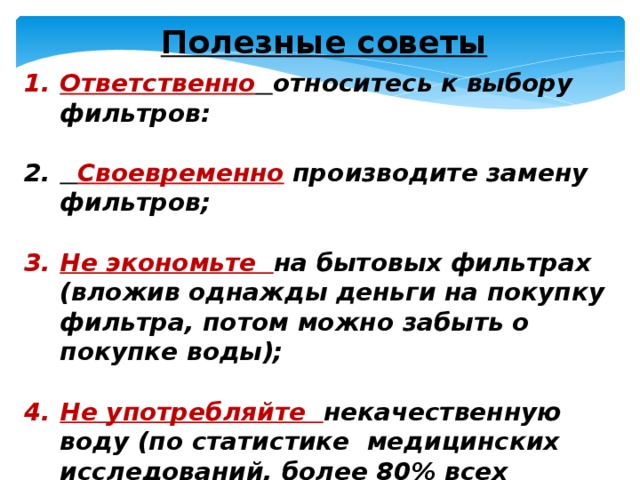 Полезные советы Ответственно  относитесь к выбору фильтров:   Своевременно производите замену фильтров;  Не экономьте на бытовых фильтрах (вложив однажды деньги на покупку фильтра, потом можно забыть о покупке воды);  Не употребляйте некачественную воду (по статистике медицинских исследований, более 80% всех заболеваний вызвано употреблением некачественной воды. 