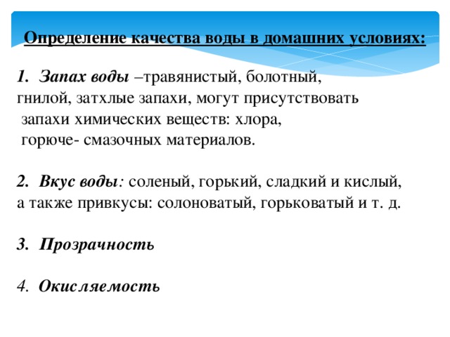 Определение качества воды в домашних условиях:  Запах воды – травянистый, болотный, гнилой, затхлые запахи, могут присутствовать  запахи химических веществ: хлора,  горюче- смазочных материалов. Вкус воды : соленый, горький, сладкий и кислый, а также привкусы: солоноватый, горьковатый и т. д. Прозрачность  4. Окисляемость 