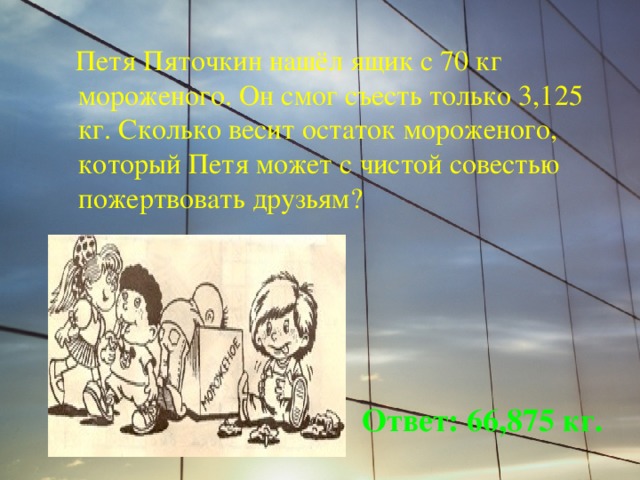  Петя Пяточкин нашёл ящик с 70 кг мороженого. Он смог съесть только 3,125 кг. Сколько весит остаток мороженого, который Петя может с чистой совестью пожертвовать друзьям? Ответ: 66,875 кг. 