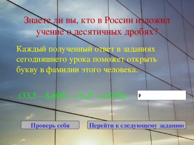 Знаете ли вы, кто в России изложил учение о десятичных дробях? Каждый полученный ответ в заданиях сегодняшнего урока поможет открыть букву в фамилии этого человека.  (33,5 – 8,609) – (3,27 + 0,078) Проверь себя Перейти к следующему заданию 