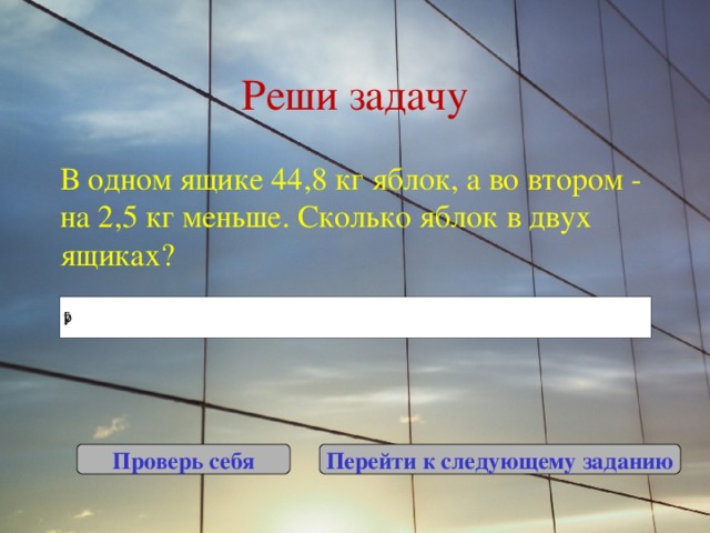 Реши задачу В одном ящике 44,8 кг яблок, а во втором - на 2,5 кг меньше. Сколько яблок в двух ящиках? Проверь себя Перейти к следующему заданию 