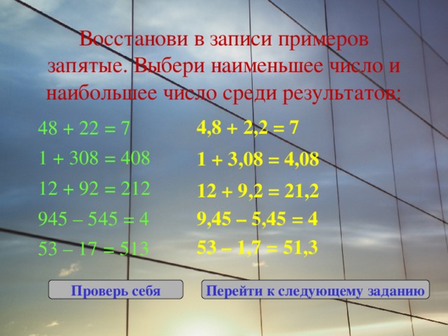 Восстанови в записи примеров запятые. Выбери наименьшее число и наибольшее число среди результатов: 4,8 + 2,2 = 7 48 + 22 = 7 1 + 308 = 408 12 + 92 = 212 945 – 545 = 4 53 – 17 = 513 1 + 3,08 = 4,08 12 + 9,2 = 21,2 9,45 – 5,45 = 4 53 – 1,7 = 51,3 Проверь себя Перейти к следующему заданию 