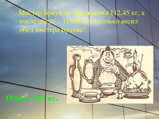  Мистер Браун до обеда весил 112,45 кг, а после обеда – 119,96 кг. Сколько весил обед мистера Брауна? Ответ: 7,51 кг. 