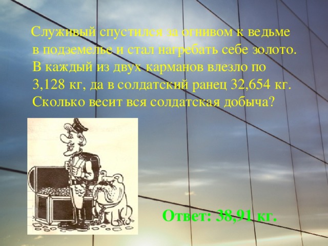  Служивый спустился за огнивом к ведьме в подземелье и стал нагребать себе золото. В каждый из двух карманов влезло по 3,128 кг, да в солдатский ранец 32,654 кг. Сколько весит вся солдатская добыча? Ответ: 38,91 кг. 
