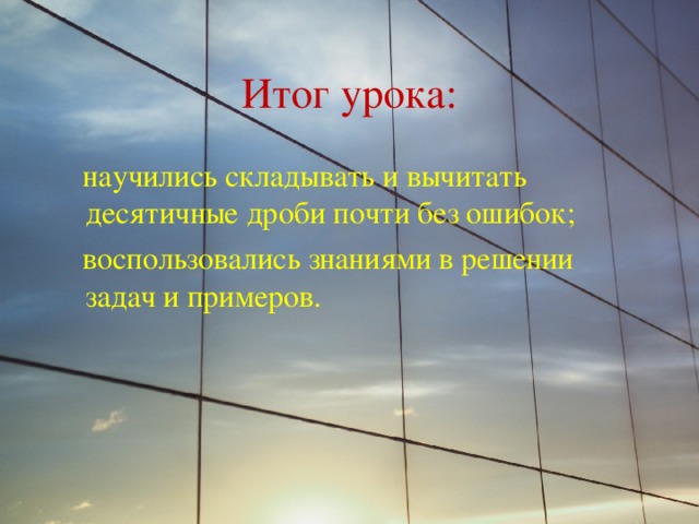 Итог урока:  научились складывать и вычитать десятичные дроби почти без ошибок;  воспользовались знаниями в решении задач и примеров. 