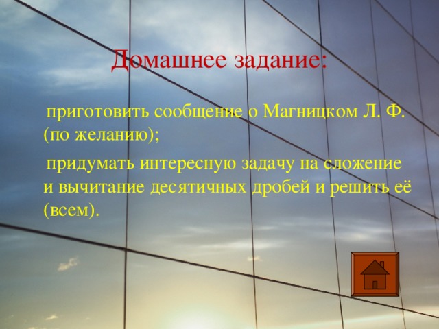 Домашнее задание:  приготовить сообщение о Магницком Л. Ф. (по желанию);  придумать интересную задачу на сложение и вычитание десятичных дробей и решить её (всем). 