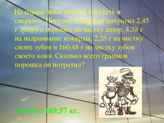  На параде воин должен блестеть и сверкать. Поручик Ржевский потратил 2,45 г зубного порошка на чистку шпор, 4,38 г на надраивание кокарды, 2,26 г на чистку своих зубов и 160,48 г на чистку зубов своего коня. Сколько всего граммов порошка он потратил? Ответ: 169,57 кг. 