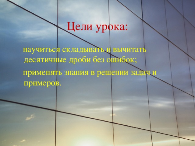 Цели урока:  научиться складывать и вычитать десятичные дроби без ошибок;  применять знания в решении задач и примеров. 