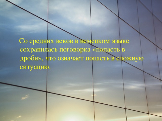  Со средних веков в немецком языке сохранилась поговорка «попасть в дроби», что означает попасть в сложную ситуацию. 