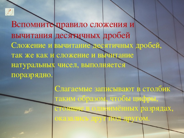 Вспомните правило сложения и вычитания десятичных дробей Сложение и вычитание десятичных дробей, так же как и сложение и вычитание натуральных чисел, выполняется поразрядно. Слагаемые записывают в столбик таким образом, чтобы цифры, стоящие в одноимённых разрядах, оказались друг под другом. 