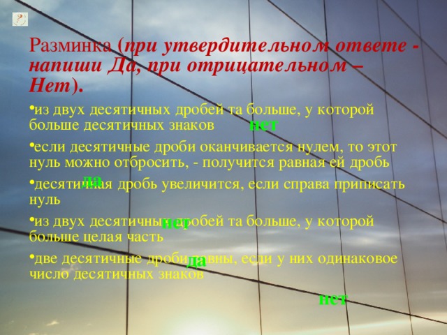 Разминка ( при утвердительном ответе - напиши Да, при отрицательном – Нет ).  из двух десятичных дробей та больше, у которой больше десятичных знаков если десятичные дроби оканчивается нулем, то этот нуль можно отбросить, - получится равная ей дробь десятичная дробь увеличится, если справа приписать нуль из двух десятичных дробей та больше, у которой больше целая часть две десятичные дроби равны, если у них одинаковое число десятичных знаков нет да нет да нет 