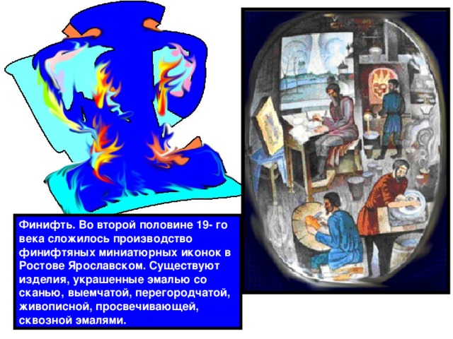 Финифть. Во второй половине 19- го века сложилось производство финифтяных миниатюрных иконок в Ростове Ярославском. Существуют изделия, украшенные эмалью со сканью, выемчатой, перегородчатой, живописной, просвечивающей, сквозной эмалями. 