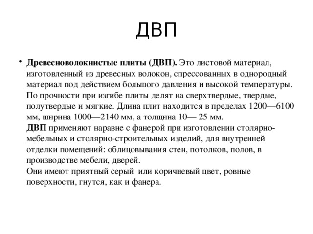 ДВП Древесноволокнистые плиты (ДВП). Это листовой материал, изготовленный из древесных волокон, спрессованных в однородный материал под действием большого давления и высокой температуры. По прочности при изгибе плиты делят на сверхтвердые, твердые, полутвердые и мягкие. Длина плит находится в пределах 1200—6100 мм, ширина 1000—2140 мм, а толщина 10— 25 мм.  ДВП применяют наравне с фанерой при изготовлении столярно-мебельных и столярно-строительных изделий, для внутренней отделки помещений: облицовывания стен, потолков, полов, в производстве мебели, дверей.  Они имеют приятный серый  или коричневый цвет, ровные поверхности, гнутся, как и фанера.   