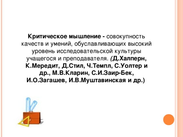 Критическое мышление - совокупность качеств и умений, обуславливающих высокий уровень исследовательской культуры учащегося и преподавателя. ( Д.Халперн, К.Мередит, Д.Стил, Ч.Темпл, С.Уолтер и др., М.В.Кларин, С.И.Заир-Бек, И.О.Загашев, И.В.Муштавинская и др.) 