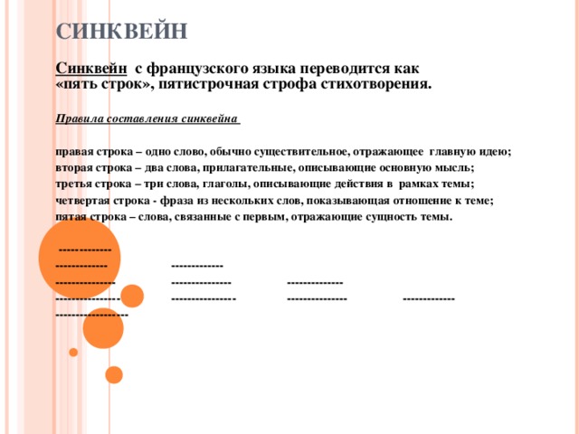 СИНКВЕЙН Синквейн   с французского языка переводится как   «пять строк», пятистрочная строфа стихотворения.  Правила составления синквейна  правая строка – одно слово, обычно существительное, отражающее  главную идею; вторая строка – два слова, прилагательные, описывающие основную мысль; третья строка – три слова, глаголы, описывающие действия в  рамках темы; четвертая строка - фраза из нескольких слов, показывающая отношение к теме; пятая строка – слова, связанные с первым, отражающие сущность темы.    ------------- -------------   ------------- ---------------  ---------------  -------------- ----------------  ----------------  ---------------  ------------- ------------------  