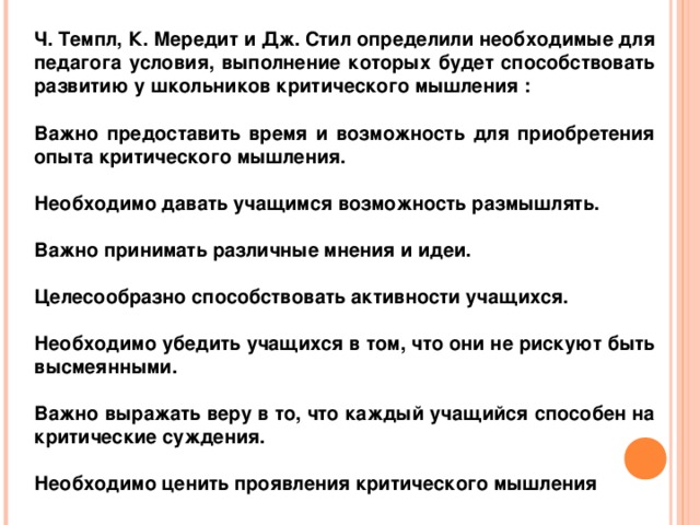 Ч. Темпл, К. Мередит и Дж. Стил определили необходимые для педагога условия, выполнение которых будет способствовать развитию у школьников критического мышления :  Важно предоставить время и возможность для приобретения опыта критического мышления.  Необходимо давать учащимся возможность размышлять.  Важно принимать различные мнения и идеи.  Целесообразно способствовать активности учащихся.  Необходимо убедить учащихся в том, что они не рискуют быть высмеянными.  Важно выражать веру в то, что каждый учащийся способен на критические суждения.  Необходимо ценить проявления критического мышления 