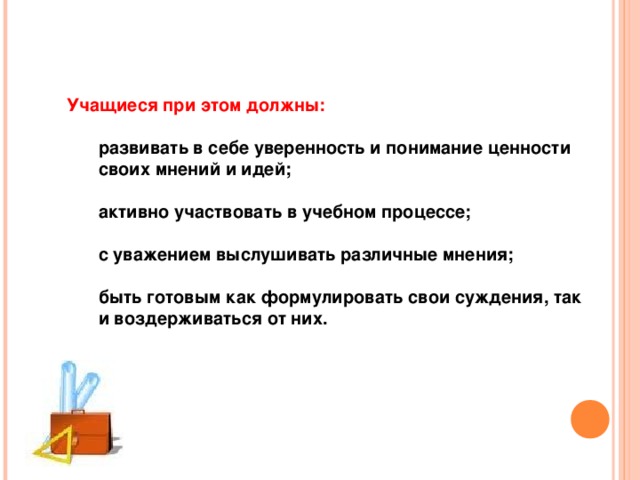 Учащиеся при этом должны:  развивать в себе уверенность и понимание ценности своих мнений и идей;  активно участвовать в учебном процессе;  с уважением выслушивать различные мнения;  быть готовым как формулировать свои суждения, так и воздерживаться от них. развивать в себе уверенность и понимание ценности своих мнений и идей;  активно участвовать в учебном процессе;  с уважением выслушивать различные мнения;  быть готовым как формулировать свои суждения, так и воздерживаться от них. 