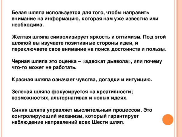 Белая шляпа используется для того, чтобы направить внимание на информацию, которая нам уже известна или необходима.  Желтая шляпа символизирует яркость и оптимизм. Под этой шляпой вы изучаете позитивные стороны идеи, и переключаете свое внимание на поиск достоинств и пользы.  Черная шляпа это оценка – «адвокат дьявола», или почему что-то может не работать.  Красная шляпа означает чувства, догадки и интуицию.  Зеленая шляпа фокусируется на креативности; возможностях, альтернативах и новых идеях.  Синяя шляпа управляет мыслительным процессом. Это контролирующий механизм, который гарантирует наблюдение направлений всех Шести шляп. 