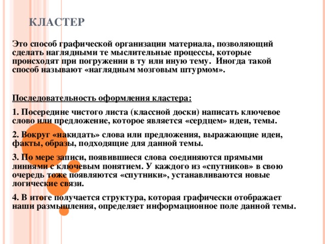 КЛАСТЕР  Это способ графической организации материала, позволяющий сделать наглядными те мыслительные процессы, которые происходят при погружении в ту или иную тему. Иногда такой способ называют «наглядным мозговым штурмом».  Последовательность оформления кластера: 1. Посередине чистого листа (классной доски) написать ключевое слово или предложение, которое является «сердцем» идеи, темы. 2. Вокруг «накидать» слова или предложения, выражающие идеи, факты, образы, подходящие для данной темы. 3. По мере записи, появившиеся слова соединяются прямыми линиями с ключевым понятием. У каждого из «спутников» в свою очередь тоже появляются «спутники», устанавливаются новые логические связи. 4. В итоге получается структура, которая графически отображает наши размышления, определяет информационное поле данной темы.  
