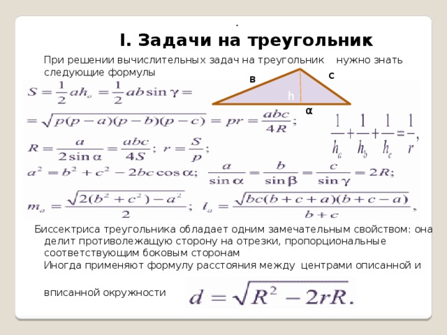 .  I. Задачи на треугольник  При решении вычислительных задач на треугольник нужно знать следующие формулы          Биссектриса треугольника обладает одним замечательным свойством: она делит противолежащую сторону на отрезки, пропорциональные соответствующим боковым сторонам  Иногда применяют формулу расстояния между центрами описанной и   вписанной окружности с h в α 