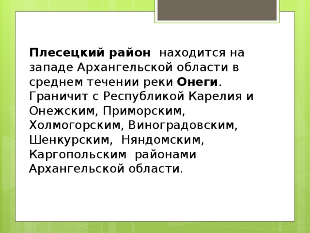Плесецкий район  находится на западе Архангельской области в среднем течении реки  Онеги . Граничит с Республикой Карелия и Онежским, Приморским, Холмогорским, Виноградовским, Шенкурским, Няндомским, Каргопольским районами Архангельской области. 