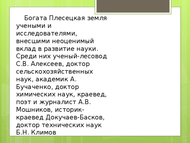        Богата Плесецкая земля учеными и исследователями, внесшими неоценимый вклад в развитие науки. Среди них ученый-лесовод С.В. Алексеев, доктор сельскохозяйственных наук, академик А. Бучаченко, доктор химических наук, краевед, поэт и журналист А.В. Мошников, историк-краевед Докучаев-Басков, доктор технических наук Б.Н. Климов 