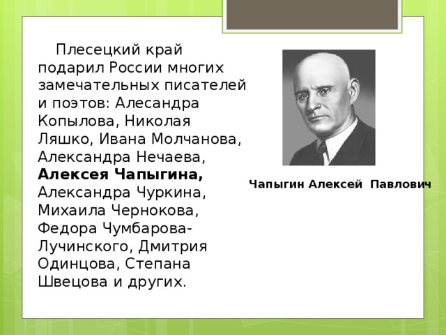       Плесецкий край подарил России многих замечательных писателей и поэтов: Алесандра Копылова, Николая Ляшко, Ивана Молчанова, Александра Нечаева, Алексея Чапыгина, Александра Чуркина, Михаила Чернокова, Федора Чумбарова-Лучинского, Дмитрия Одинцова, Степана Швецова и других.  Чапыгин Алексей Павлович 