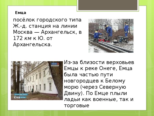 Емца посёлок городского типа Ж.-д. станция на линии Москва — Архангельск, в 172  км  к Ю. от Архангельска. Из-за близости верховьев Емцы к реке Онеге, Емца была частью пути новгородцев к Белому морю (через Северную Двину). По Емце плыли ладьи как военные, так и торговые 