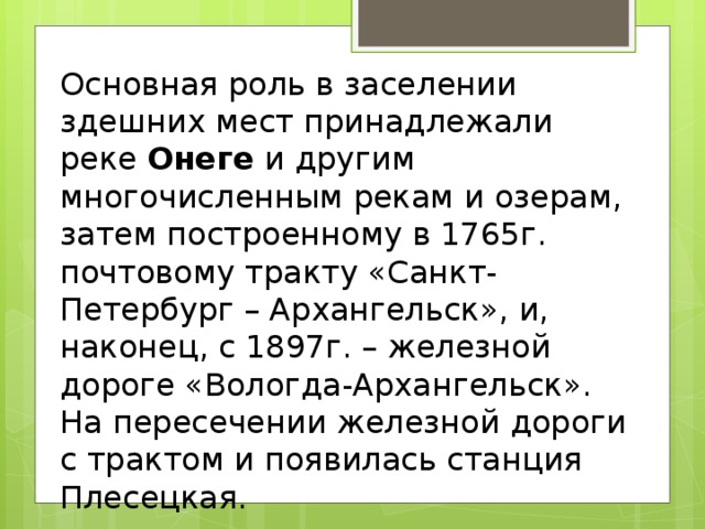 Основная роль в заселении здешних мест принадлежали реке  Онеге  и другим многочисленным рекам и озерам, затем построенному в 1765г. почтовому тракту «Санкт-Петербург – Архангельск», и, наконец, с 1897г. – железной дороге «Вологда-Архангельск». На пересечении железной дороги с трактом и появилась станция Плесецкая. 