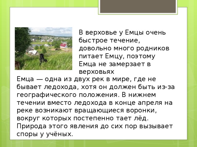 В верховье у Емцы очень быстрое течение, довольно много родников питает Емцу, поэтому Емца не замерзает в верховьях Емца — одна из двух рек в мире, где не бывает ледохода, хотя он должен быть из-за географического положения. В нижнем течении вместо ледохода в конце апреля на реке возникают вращающиеся воронки, вокруг которых постепенно тает лёд. Природа этого явления до сих пор вызывает споры у учёных. 