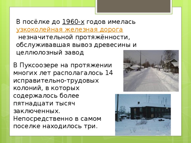 В посёлке до  1960-х  годов имелась  узкоколейная железная дорога  незначительной протяжённости, обслуживавшая вывоз древесины и целлюлозный завод В Пуксоозере на протяжении многих лет располагалось 14 исправительно-трудовых колоний, в которых содержалось более пятнадцати тысяч заключенных. Непосредственно в самом поселке находилось три. 