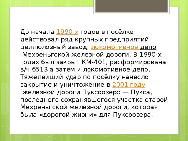 До начала  1990-х  годов в посёлке действовал ряд крупных предприятий: целлюлозный завод, локомотивное депо  Мехреньгской железной дороги. В 1990-х годах был закрыт КМ-401, расформирована в/ч 6513 а затем и локомотивное депо. Тяжелейший удар по посёлку нанесло закрытие и уничтожение в  2001 году  железной дороги Пуксоозеро — Пукса, последнего сохранявшегося участка старой Мехреньгской железной дороги, которая была «дорогой жизни» для Пуксоозера. 