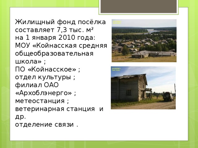 Жилищный фонд посёлка составляет 7,3 тыс. м² на 1 января 2010 года: МОУ «Койнасская средняя общеобразовательная школа» ; ПО «Койнасское» ; отдел культуры ; филиал ОАО «Архоблэнерго» ; метеостанция ; ветеринарная станция и др. отделение связи . 