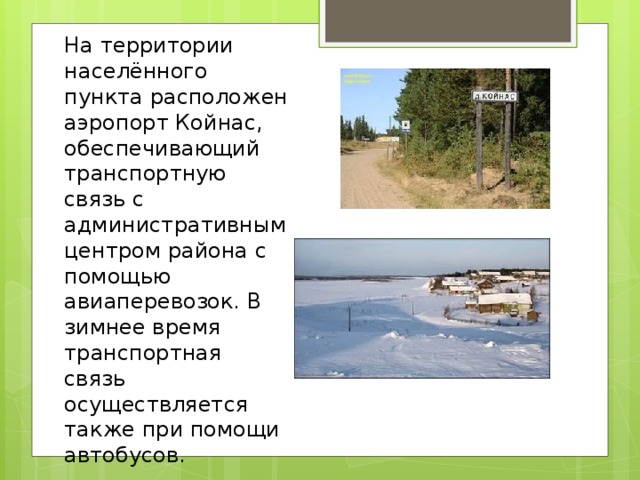 На территории населённого пункта расположен аэропорт Койнас, обеспечивающий транспортную связь с административным центром района с помощью авиаперевозок. В зимнее время транспортная связь осуществляется также при помощи автобусов. 
