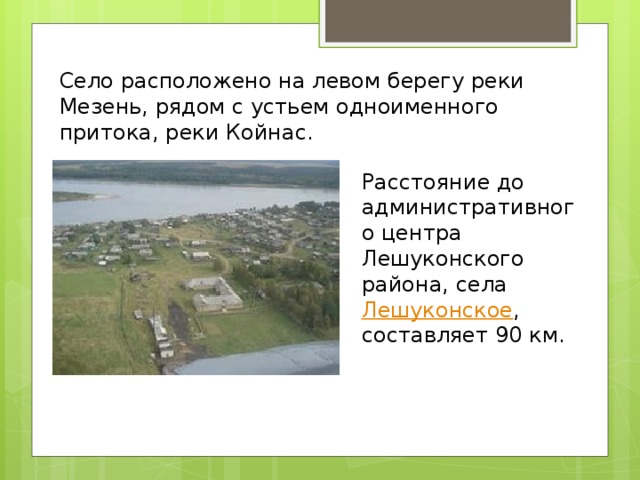 Село расположено на левом берегу реки Мезень, рядом с устьем одноименного притока, реки Койнас. Расстояние до административного центра Лешуконского района, села Лешуконское , составляет 90 км. 