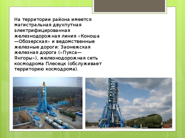 На территории района имеется магистральная двухпутная электрифицированная железнодорожная линия «Коноша—Обозерская» и ведомственные железные дороги: Заонежская железная дорога («Пукса—Янгоры»), железнодорожная сеть космодрома Плесецк (обслуживает территорию космодрома). 