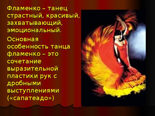  Фламенко – танец страстный, красивый, захватывающий, эмоциональный.  Основная особенность танца фламенко – это сочетание выразительной пластики рук с дробными выступлениями («сапатеадо») 