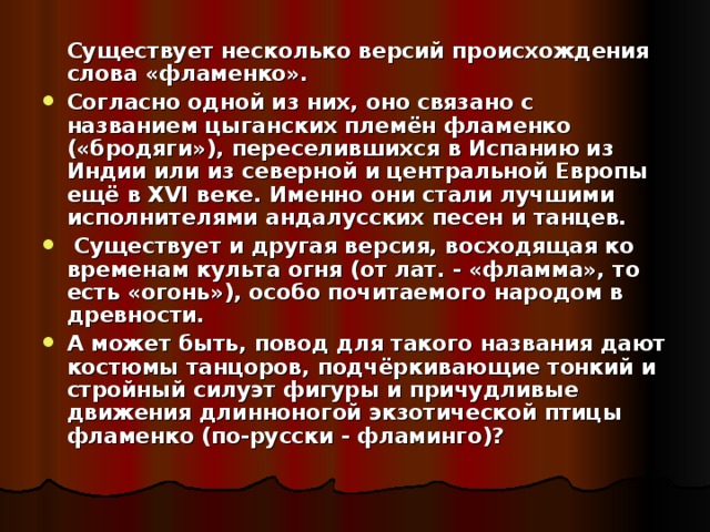  Существует несколько версий происхождения слова «фламенко». Согласно одной из них, оно связано с названием цыганских племён фламенко («бродяги»), переселившихся в Испанию из Индии или из северной и центральной Европы ещё в XVI веке. Именно они стали лучшими исполнителями андалусских песен и танцев.  Существует и другая версия, восходящая ко временам культа огня (от лат. - «фламма», то есть «огонь»), особо почитаемого народом в древности. А может быть, повод для такого названия дают костюмы танцоров, подчёркивающие тонкий и стройный силуэт фигуры и причудливые движения длинноногой экзотической птицы фламенко (по-русски - фламинго)? 