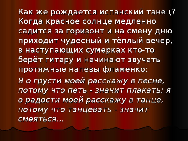  Как же рождается испанский танец? Когда красное солнце медленно садится за горизонт и на смену дню приходит чудесный и тёплый вечер, в наступающих сумерках кто-то берёт гитару и начинают звучать протяжные напевы фламенко:  Я о грусти моей расскажу в песне, потому что петь - значит плакать; я о радости моей расскажу в танце, потому что танцевать - значит смеяться... 