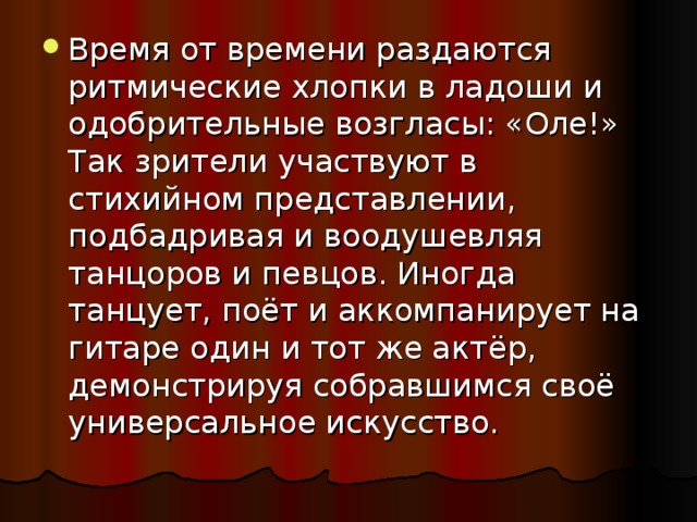 Время от времени раздаются ритмические хлопки в ладоши и одобрительные возгласы: «Оле!» Так зрители участвуют в стихийном представлении, подбадривая и воодушевляя танцоров и певцов. Иногда танцует, поёт и аккомпанирует на гитаре один и тот же актёр, демонстрируя собравшимся своё универсальное искусство. 