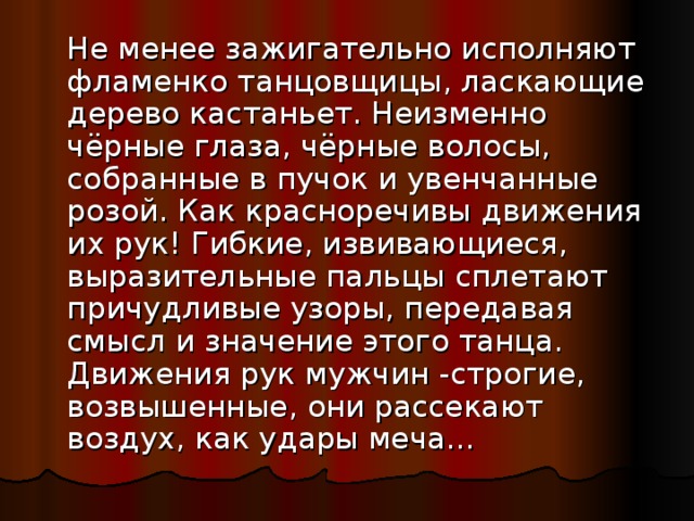  Не менее зажигательно исполняют фламенко танцовщицы, ласкающие дерево кастаньет. Неизменно чёрные глаза, чёрные волосы, собранные в пучок и увенчанные розой. Как красноречивы движения их рук! Гибкие, извивающиеся, выразительные пальцы сплетают причудливые узоры, передавая смысл и значение этого танца. Движения рук мужчин -строгие, возвышенные, они рассекают воздух, как удары меча... 