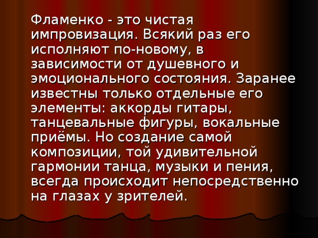  Фламенко - это чистая импровизация. Всякий раз его исполняют по-новому, в зависимости от душевного и эмоционального состояния. Заранее известны только отдельные его элементы: аккорды гитары, танцевальные фигуры, вокальные приёмы. Но создание самой композиции, той удивительной гармонии танца, музыки и пения, всегда происходит непосредственно на глазах у зрителей. 