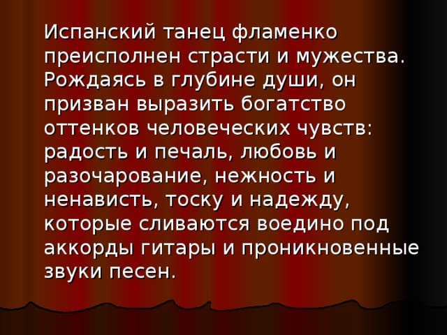  Испанский танец фламенко преисполнен страсти и мужества. Рождаясь в глубине души, он призван выразить богатство оттенков человеческих чувств: радость и печаль, любовь и разочарование, нежность и ненависть, тоску и надежду, которые сливаются воедино под аккорды гитары и проникновенные звуки песен. 